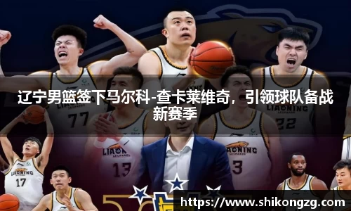 辽宁男篮签下马尔科-查卡莱维奇，引领球队备战新赛季