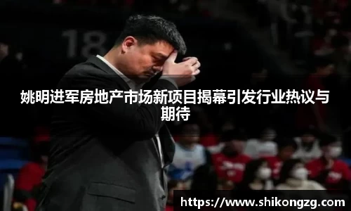 姚明进军房地产市场新项目揭幕引发行业热议与期待