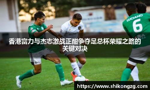 香港富力与杰志激战正酣争夺足总杯荣耀之路的关键对决