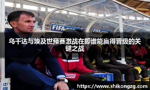 乌干达与埃及世预赛激战在即谁能赢得晋级的关键之战