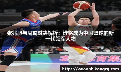 张兆旭与周琦对决解析：谁将成为中国篮球的新一代领军人物