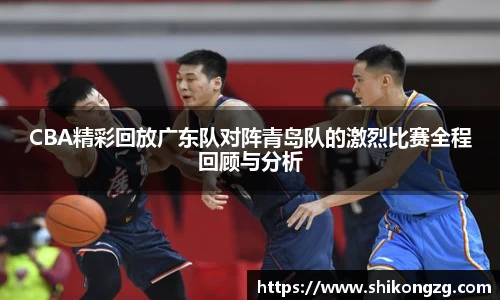 CBA精彩回放广东队对阵青岛队的激烈比赛全程回顾与分析