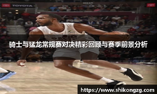 骑士与猛龙常规赛对决精彩回顾与赛季前景分析